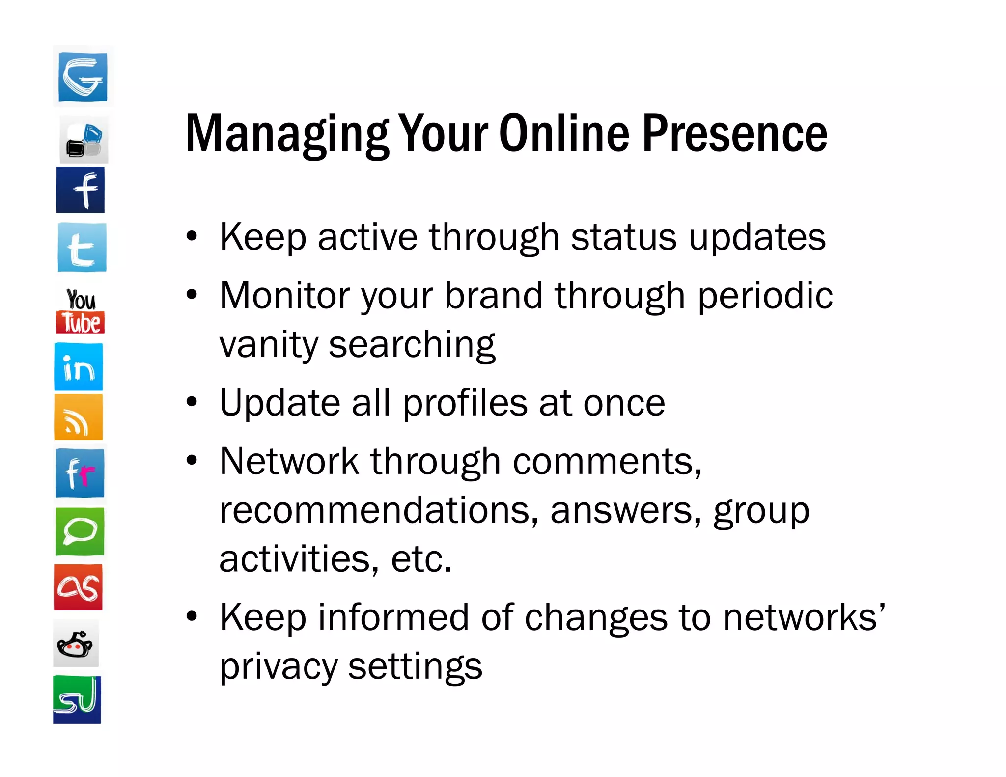 Managing Your Online Presence
• Keep active through status updates
• Monitor your brand through periodic
  vanity searching
• Update all profiles at once
• Network through comments,
  recommendations, answers, group
  activities, etc.
• Keep informed of changes to networks’
      p                   g
  privacy settings
 