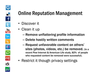 Online Reputation Management
• Discover it
• Clean it up
  –RRemove unflattering profile information
                fl tt i       fil i f    ti
  – Delete hastily written comments
  – Request unfavorable content on others’
    sites (photos, videos, etc.) be removed. (In a
    recent Pew Internet & American Life study 82% of people
                                        study,
    who requested content be removed were successful).

• Restrict it though privacy settings
 