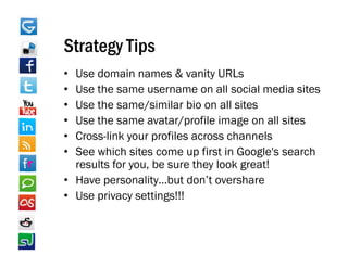 Strategy Tips
• Use domain names & vanity URLs
• Use the same username on all social media sites
• Use the same/similar bio on all sites
• Use th
  U the same avatar/profile image on all sites
                     t / fil i              ll it
• Cross-link your profiles across channels
• See which sites come up first in Google s search
                                    Google's
  results for you, be sure they look great!
• Have personality…but don’t overshare
        p          y
• Use privacy settings!!!
 