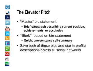 The Elevator Pitch
• "Master" bio statement
   Master
  – Brief paragraph describing current position,
    achievements,
    achievements or accolades
• “Blurb” based on bio statement
  – Quick one sentence self summary
    Quick, one-sentence self-summary
• Save both of these bios and use in profile
  descriptions across all social networks
  d    i ti            ll    i l t k
 
