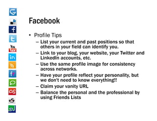 Facebook
• Profile Tips
            p
   – List your current and past positions so that
     others in your field can identify you.
   – Link to your blog, your website, your Twitter and
                  blog       website
     LinkedIn accounts, etc.
   – Use the same profile image for consistency
     across networks
             networks.
   – Have your profile reflect your personality, but
     we don't need to know everything!!
   – Claim your vanity URL
   – Balance the personal and the professional by
     using Friends Lists
 