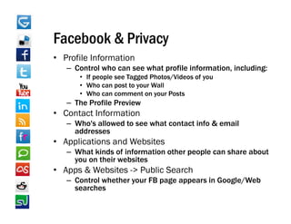 Facebook & Privacy
• Profile Information
   – Control who can see what profile information, including:
                                      information
      • If people see Tagged Photos/Videos of you
      • Who can post to your Wall
      • Who can comment on your Posts
   – The Profile Preview
• Contact Information
   – Who's allowed to see what contact info & email
     addresses
• Applications and Websites
   – What kinds of information other people can share about
     you on their websites
• Apps & Websites -> Public Search
   – Control whether your FB page appears in Google/Web
     searches
 