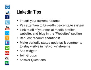 LinkedIn Tips
• Import your current resume
• Pay attention to LinkedIn percentage system
• Link to all of your social media profiles,
  website, and blog in the "Websites" section
• Request recommendations!
     q
• Make periodic status updates & comments
  to stay visible in networks' streams
• Add widgets
• Join Groups
• Answer Questions
 
