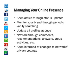 Managing Your Online Presence
• Keep active through status updates
• Monitor your brand through periodic
  vanity searching
• Update all profiles at once
• Network through comments,
  recommendations, answers, group
  activities, etc.
• Keep informed of changes to networks’
      p                   g
  privacy settings
 
