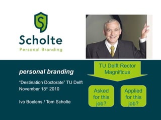 personal branding
“Destination Doctorate” TU Delft
November 18th
2010
Ivo Boelens / Tom Scholte
TU Delft Rector
Magnificus
Asked
for this
job?
Applied
for this
job?
 