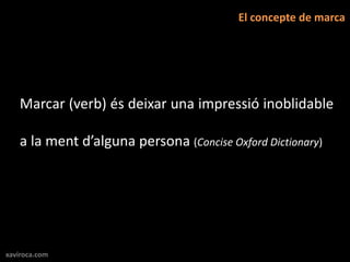 El concepte de marca




   Marcar (verb) és deixar una impressió inoblidable

   a la ment d’alguna persona (Concise Oxford Dictionary)




xaviroca.com
 