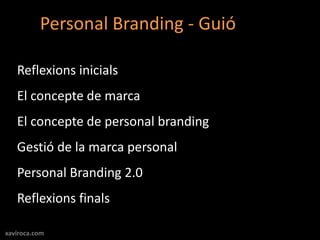 Personal Branding - Guió

   Reflexions inicials
   El concepte de marca
   El concepte de personal branding
   Gestió de la marca personal
   Personal Branding 2.0
   Reflexions finals

xaviroca.com
 