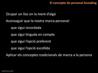 El concepte de personal branding


    Ocupar un lloc en la ment d’algú
    Aconseguir que la nostra marca personal:
         que sigui recordada
         que sigui tinguda en compte
         que sigui l’opció preferent
         que sigui l’opció escollida
    Aplicar els conceptes tradicionals de marca a la persona



xaviroca.com
 