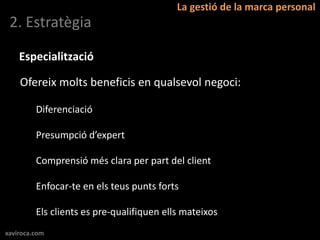La gestió de la marca personal
 2. Estratègia

    Especialització

    Ofereix molts beneficis en qualsevol negoci:

         Diferenciació

         Presumpció d’expert

         Comprensió més clara per part del client

         Enfocar-te en els teus punts forts

         Els clients es pre-qualifiquen ells mateixos
xaviroca.com
 