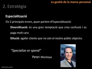 La gestió de la marca personal
 2. Estratègia

    Especialització
    Els 2 principals errors, quan parlem d’Especialització:
         Diversificació: és una gran temptació que crea confusió i es
         paga molt cara
         Dilució: agafar clients que no són el nostre públic objectiu



         “Specialize or spend”
                           Peter Montoya

xaviroca.com
 