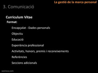 La gestió de la marca personal
 3. Comunicació

    Curriculum Vitae
     Format:
          Encapçalat - Dades personals
          Objectiu
          Educació
          Experiència professional
          Activitats, honors, premis i reconeixements
          Referències
          Seccions adicionals

xaviroca.com
 