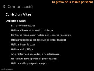 La gestió de la marca personal
 3. Comunicació
    Curriculum Vitae
     Aspectes a evitar:
          Escriure en majúscules
          Utilitzar diferents fonts o tipus de lletra
          Centrar-se massa en un mateix o en les seves necessitats
          Utilitzar superlatius per descriure el treball realitzat
          Utilitzar frases llargues
          Utilitzar ordre il·lògic
          Afegir informació redundant o no relacionada
          No incloure temes personals poc rellevants
          Utilitzar un llenguatge no apropiat

xaviroca.com
 