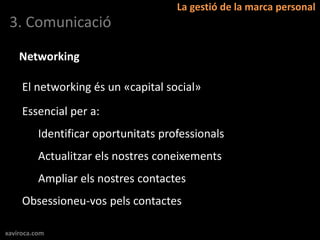 La gestió de la marca personal
 3. Comunicació

    Networking

     El networking és un «capital social»
     Essencial per a:
          Identificar oportunitats professionals
          Actualitzar els nostres coneixements
          Ampliar els nostres contactes
     Obsessioneu-vos pels contactes

xaviroca.com
 