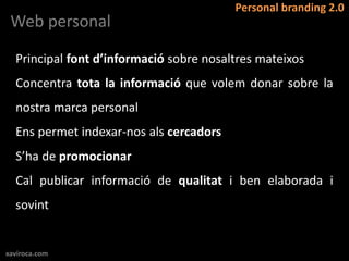 Personal branding 2.0
 Web personal

  Principal font d’informació sobre nosaltres mateixos
  Concentra tota la informació que volem donar sobre la
  nostra marca personal
  Ens permet indexar-nos als cercadors
  S’ha de promocionar
  Cal publicar informació de qualitat i ben elaborada i
  sovint


xaviroca.com
 