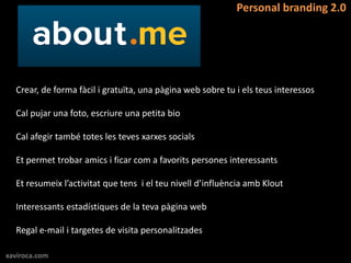 Personal branding 2.0




  Crear, de forma fàcil i gratuïta, una pàgina web sobre tu i els teus interessos

  Cal pujar una foto, escriure una petita bio

  Cal afegir també totes les teves xarxes socials

  Et permet trobar amics i ficar com a favorits persones interessants

  Et resumeix l’activitat que tens i el teu nivell d’influència amb Klout

  Interessants estadístiques de la teva pàgina web

  Regal e-mail i targetes de visita personalitzades

xaviroca.com
 