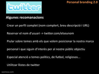 Personal branding 2.0



    Algunes recomanacions

     Crear un perfil complet (nom complert, breu descripció i URL)

     Reservar el nom d’usuari -> twitter.com/elseunom

     Piular sobre temes amb els que volem posicionar la nostra marca

     personal i que siguin d’interès per al nostre públic objectiu

     Especial atenció a temes polítics, de futbol, religiosos...

     Utilitzar llistes de twitter

xaviroca.com
 