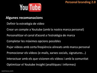 Personal branding 2.0



    Algunes recomanacions
     Definir la estratègia de vídeo
     Crear un compte a Youtube (amb la nostra marca personal)
     Personalitzar el canal d’acord a l’estratègia de marca
     Completar les màximes opcions possibles
     Pujar vídeos amb certa freqüència alineats amb marca personal
     Promocionar els vídeos (e-mails, xarxes socials, signatures...)
     Interactuar amb els que visionen els vídeos i amb la comunitat
     Optimitzar el Youtube Insight (analítiques i informes)
xaviroca.com
 