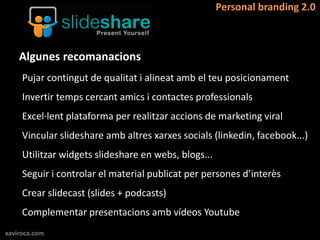 Personal branding 2.0



    Algunes recomanacions
     Pujar contingut de qualitat i alineat amb el teu posicionament
     Invertir temps cercant amics i contactes professionals
     Excel·lent plataforma per realitzar accions de marketing viral
     Vincular slideshare amb altres xarxes socials (linkedin, facebook...)
     Utilitzar widgets slideshare en webs, blogs...
     Seguir i controlar el material publicat per persones d’interès
     Crear slidecast (slides + podcasts)
     Complementar presentacions amb vídeos Youtube
xaviroca.com
 