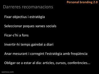 Personal branding 2.0
 Darreres recomanacions
  Fixar objectius i estratègia

  Seleccionar poques xarxes socials

  Ficar-s’hi a fons

  Invertir-hi temps gairebé a diari

  Anar mesurant i corregint l’estratègia amb freqüència

  Obligar-se a estar al dia: articles, cursos, conferències...

xaviroca.com
 