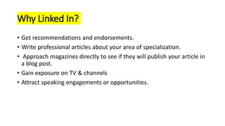 Why Linked In?
• Get recommendations and endorsements.
• Write professional articles about your area of specialization.
• Approach magazines directly to see if they will publish your article in
a blog post.
• Gain exposure on TV & channels
• Attract speaking engagements or opportunities.
 