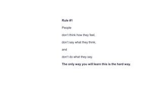 Rule #1
People
don’t think how they feel,
don’t say what they think,
and
don’t do what they say.
The only way you will learn this is the hard way.
 