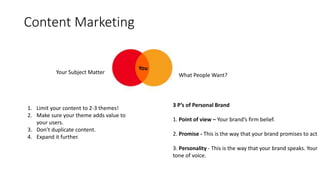 Content Marketing
Your Subject Matter What People Want?
You
1. Limit your content to 2-3 themes!
2. Make sure your theme adds value to
your users.
3. Don’t duplicate content.
4. Expand it further.
3 P’s of Personal Brand
1. Point of view – Your brand’s firm belief.
2. Promise - This is the way that your brand promises to act
3. Personality - This is the way that your brand speaks. Your
tone of voice.
 