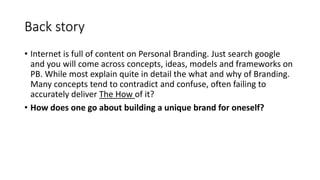 Back story
• Internet is full of content on Personal Branding. Just search google
and you will come across concepts, ideas, models and frameworks on
PB. While most explain quite in detail the what and why of Branding.
Many concepts tend to contradict and confuse, often failing to
accurately deliver The How of it?
• How does one go about building a unique brand for oneself?
 