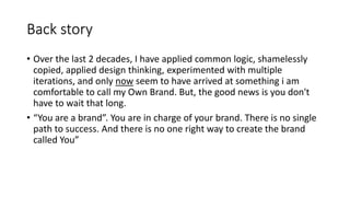 Back story
• Over the last 2 decades, I have applied common logic, shamelessly
copied, applied design thinking, experimented with multiple
iterations, and only now seem to have arrived at something i am
comfortable to call my Own Brand. But, the good news is you don't
have to wait that long.
• “You are a brand”. You are in charge of your brand. There is no single
path to success. And there is no one right way to create the brand
called You”
 