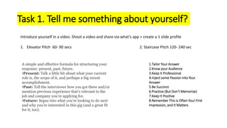 Task 1. Tell me something about yourself?
Introduce yourself in a video. Shoot a video and share via what’s app + create a 1 slide profile
1. Elevator Pitch 60- 90 secs 2. Staircase Pitch 120- 240 sec
1.Tailor Your Answer
2.Know your Audience
3.Keep It Professional
4.Inject some Passion into Your
Answer
5.Be Succinct
6.Practice (But Don’t Memorize)
7.Keep It Positive
8.Remember This is Often Your First
Impression, and It Matters
A simple and effective formula for structuring your
response: present, past, future.
•Present: Talk a little bit about what your current
role is, the scope of it, and perhaps a big recent
accomplishment.
•Past: Tell the interviewer how you got there and/or
mention previous experience that’s relevant to the
job and company you’re applying for.
•Future: Segue into what you’re looking to do next
and why you’re interested in this gig (and a great fit
for it, too).
 