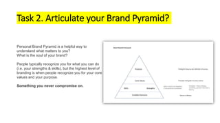 Task 2. Articulate your Brand Pyramid?
Personal Brand Pyramid is a helpful way to
understand what matters to you?
What is the soul of your brand?
People typically recognize you for what you can do
(i.e. your strengths & skills), but the highest level of
branding is when people recognize you for your core
values and your purpose.
Something you never compromise on.
 