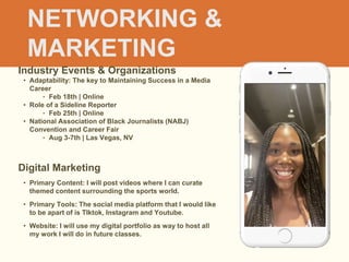 NETWORKING &
MARKETING
Industry Events & Organizations
• Adaptability: The key to Maintaining Success in a Media
Career
‣ Feb 18th | Online
• Role of a Sideline Reporter
‣ Feb 25th | Online
• National Association of Black Journalists (NABJ)
Convention and Career Fair
‣ Aug 3-7th | Las Vegas, NV
Digital Marketing
• Primary Content: I will post videos where I can curate
themed content surrounding the sports world.
• Primary Tools: The social media platform that I would like
to be apart of is TIktok, Instagram and Youtube.
• Website: I will use my digital portfolio as way to host all
my work I will do in future classes.
 