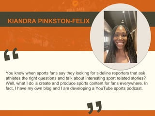 KIANDRA PINKSTON-FELIX
You know when sports fans say they looking for sideline reporters that ask
athletes the right questions and talk about interesting sport related stories?
Well, what I do is create and produce sports content for fans everywhere. In
fact, I have my own blog and I am developing a YouTube sports podcast.
 