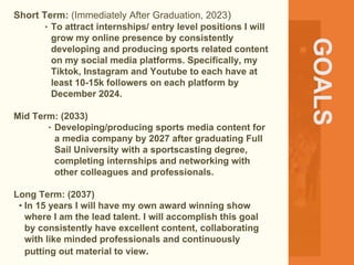 GOALS
Short Term: (Immediately After Graduation, 2023)
‣ To attract internships/ entry level positions I will
grow my online presence by consistently
developing and producing sports related content
on my social media platforms. Specifically, my
Tiktok, Instagram and Youtube to each have at
least 10-15k followers on each platform by
December 2024.
Mid Term: (2033)
‣ Developing/producing sports media content for
a media company by 2027 after graduating Full
Sail University with a sportscasting degree,
completing internships and networking with
other colleagues and professionals.
Long Term: (2037)
• In 15 years I will have my own award winning show
where I am the lead talent. I will accomplish this goal
by consistently have excellent content, collaborating
with like minded professionals and continuously
putting out material to view.
 