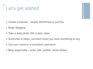 +
    Let’s get started

       Create a website – simple WordPress is just fine

       Begin blogging

       Take a daily photo, film a daily video

       Subscribe to blogs, comment when you have something to say

       Use your name or a consistent username

       Blog responsibly – write, edit, publish, shoot photos
 