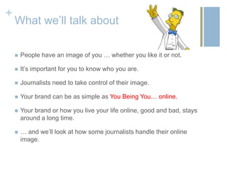 +
    What we’ll talk about

       People have an image of you … whether you like it or not.

       It’s important for you to know who you are.

       Journalists need to take control of their image.

       Your brand can be as simple as You Being You… online.

       Your brand or how you live your life online, good and bad, stays
        around a long time.

       … and we’ll look at how some journalists handle their online
        image.
 