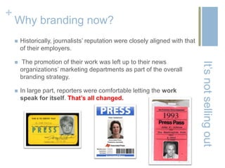 +
    Why branding now?
       Historically, journalists’ reputation were closely aligned with that
        of their employers.

       The promotion of their work was left up to their news




                                                                               It’s not selling out
        organizations’ marketing departments as part of the overall
        branding strategy.

       In large part, reporters were comfortable letting the work
        speak for itself. That’s all changed.
 