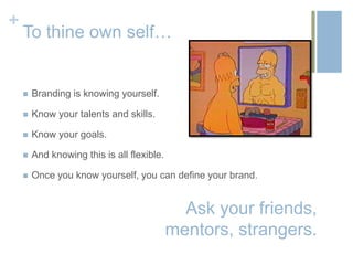 +
    To thine own self…


       Branding is knowing yourself.

       Know your talents and skills.

       Know your goals.

       And knowing this is all flexible.

       Once you know yourself, you can define your brand.


                                              Ask your friends,
                                            mentors, strangers.
 