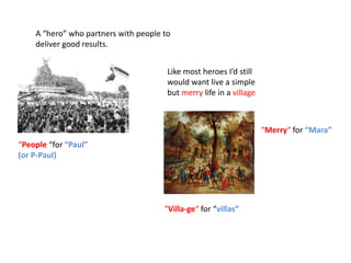 A “hero” who partners with people to
    deliver good results.


                                       Like most heroes I’d still
                                       would want live a simple
                                       but merry life in a village



                                                                     “Merry“ for “Mara”
“People “for “Paul”
(or P-Paul)




                                      “Villa-ge“ for “villas”
 