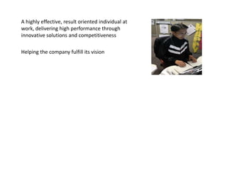 A highly effective, result oriented individual at
work, delivering high performance through
innovative solutions and competitiveness

Helping the company fulfill its vision to be the global
energy company most admired for its
people, partnership and performance.
 