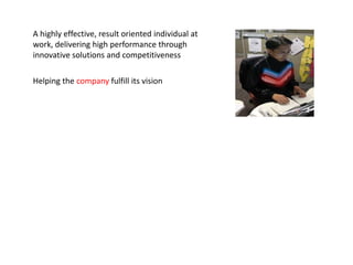 A highly effective, result oriented individual at
work, delivering high performance through
innovative solutions and competitiveness

Helping the company fulfill its vision to be the global
energy company most admired for its
people, partnership and performance.
 