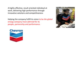 A highly effective, result oriented individual at
work, delivering high performance through
innovative solutions and competitiveness

Helping the company fulfill its vision to be the global
energy company most admired for its
people, partnership and performance.
 