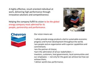 A highly effective, result oriented individual at
work, delivering high performance through
innovative solutions and competitiveness

Helping the company fulfill its vision to be the global
energy company most admired for its
people, partnership and performance.

                           Our vision means we:

                           • safely provide energy products vital to sustainable economic
                           progress and human development throughout the world;
                           •are people and an organization with superior capabilities and
                           commitment;
                           •are the partner of choice;
                           •earn the admiration of all our stakeholders —
                           investors, customers, host governments, local communities and
                           our employees — not only for the goals we achieve but how we
                           achieve them;
                           • deliver world-class performance.
 