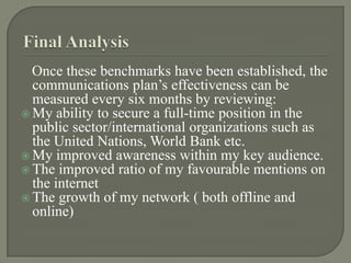 Final Analysis   Once these benchmarks have been established, the communications plan’s effectiveness can be measured every six months by reviewing:My ability to secure a full-time position in the public sector/international organizations such as the United Nations, World Bank etc.My improved awareness within my key audience.The improved ratio of my favourable mentions on the internetThe growth of my network ( both offline and online)