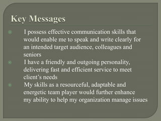Key MessagesI possess effective communication skills that           would enable me to speak and write clearly for           an intended target audience, colleagues and           seniors	I have a friendly and outgoing personality,            delivering fast and efficient service to meet                client’s needs	My skills as a resourceful, adaptable and            energetic team player would further enhance            my ability to help my organization manage issues