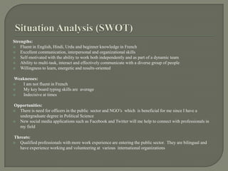 Situation Analysis (SWOT)Strengths:Fluent in English, Hindi, Urdu and beginner knowledge in FrenchExcellent communication, interpersonal and organizational skillsSelf-motivated with the ability to work both independently and as part of a dynamic teamAbility to multi-task, interact and effectively communicate with a diverse group of peopleWillingness to learn, energetic and results-orientedWeaknesses:   I am not fluent in French   My key board typing skills are  average    Indecisive at times Opportunities:There is need for officers in the public  sector and NGO’s  which  is beneficial for me since I have a undergraduate degree in Political ScienceNew social media applications such as Facebook and Twitter will me help to connect with professionals in my field       Threats:Qualified professionals with more work experience are entering the public sector.  They are bilingual and have experience working and volunteering at  various  international organizations 