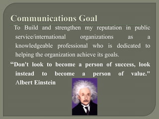 Communications GoalTo Build and strengthen my reputation in public service/international organizations as a knowledgeable professional who is dedicated to helping the organization achieve its goals.“Don't look to become a person of success, look instead to become a person of value." Albert Einstein