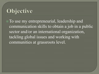 ObjectiveTo use my entrepreneurial, leadership and communication skills to obtain a job in a public sector and/or an international organization, tackling global issues and working with communities at grassroots level. 