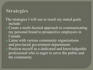StrategiesThe strategies I will use to reach my stated goals include:Create a multi-faceted approach to communicating my personal brand to prospective employers in CanadaLiaise with various community organizations and provincial government departments Position myself as a dedicated and knowledgeable professional who is eager to serve the public and the community