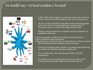 To build my virtual (online) brandUtilize Web search engines to search my name and review the results. If there are unfavourable results, try to change them    Review Twitter, Facebook and other social networking pages, and ensure that the content displayed is professional. If necessary, remove or modify the page from the WebManage online reputation by regularly posting comments on established Web siteso Research popular public sector blogs and monitor them.o Post comments when appropriate.o Regularly post online reviews of  books that are written on topics about international development and government. Proactively manage online identity by creating and monitoring my profile on LinkedIn and other similar sitesTry to build online networks through CPRS and IABC communitiesIf available, buy my domain name to prevent others from posting information that might be associated with me