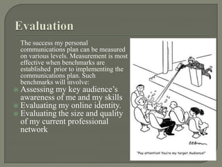 Evaluation The success my personal communications plan can be measured on various levels. Measurement is most effective when benchmarks are established prior to implementing the communications plan. Such benchmarks will involve:Assessing my key audience’s awareness of me and my skillsEvaluating my online identity.Evaluating the size and quality of my current professional network